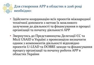 Для створення АРР в областях в 2016 році
необхідно:
• Здійснити координацію всіх проектів міжнародної
технічної допомоги з метою їх можливого
залучення до діяльності та фінансування в процесі
організації та початку діяльності АРР
• Звернутись до Представництва Делегації ЄС та
Місії USAID в Україні з пропозицією визначити
одним з компонентів діяльності відповідно
проектів U-LEAD та DOBRE заходи та фінансування
процесу організації та початку роботи АРР в
областях України
 