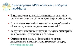 Для створення АРР в областях в 2016 році
необхідно:
• Використати та врахувати напрацьований в
результаті реалізації попередніх проектів досвід
• Взяти за основу підготовлені та випробувані в
областях документи для створення АРР
• Залучити досвідчених українських експертів
для роботи зі створення в регіонах
• Отримувати нову інформацію та зразки
документів з спеціалізованого веб-ресурсу
www.region.net.ua
 