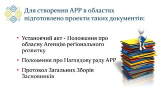 Для створення АРР в областях
підготовлено проекти таких документів:
• Установчий акт - Положення про
обласну Агенцію регіонального
розвитку
• Положення про Наглядову раду АРР
• Протокол Загальних Зборів
Засновників
 