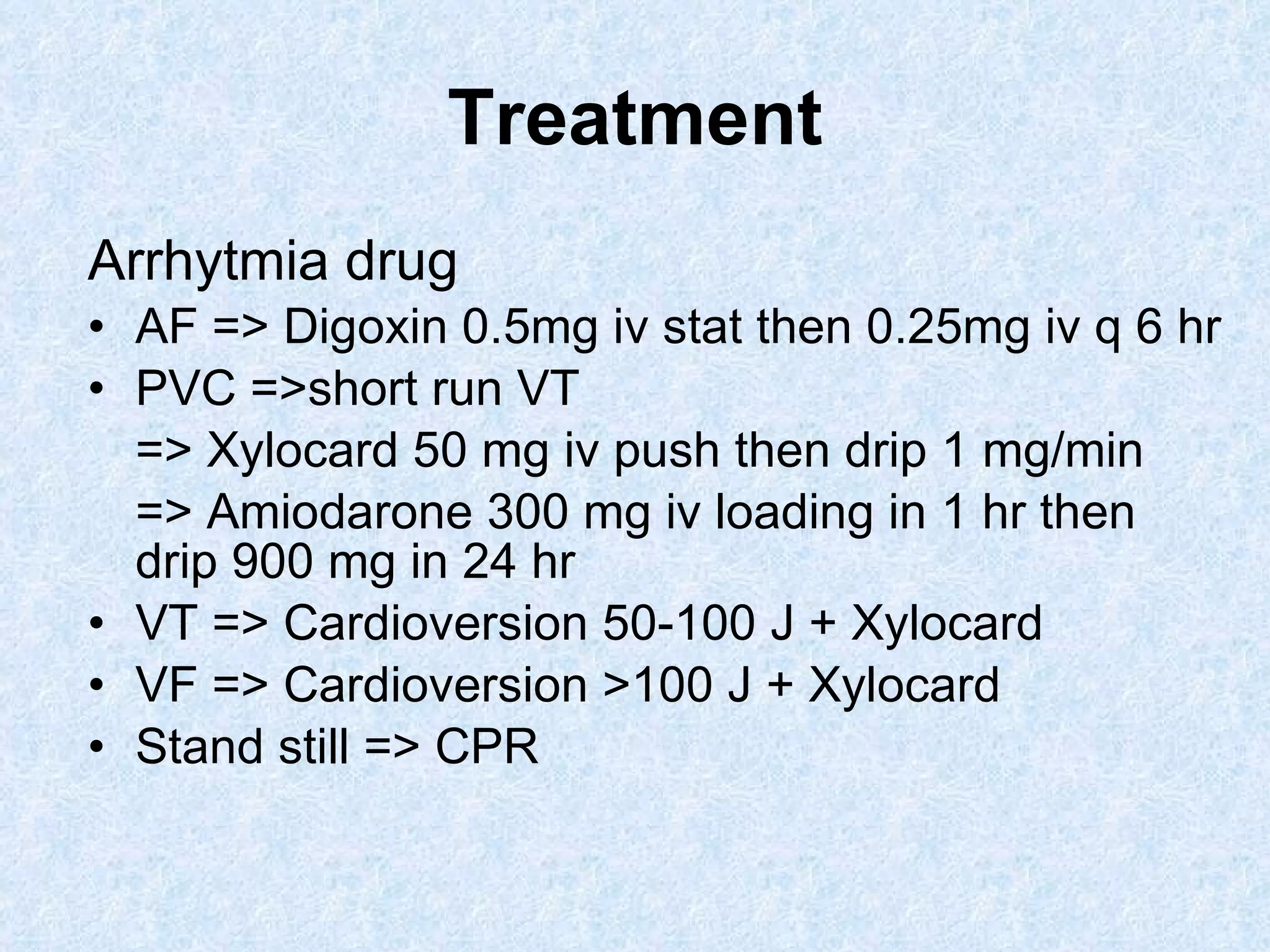 Treatment Arrhytmia drug AF => Digoxin 0.5mg iv stat then 0.25mg iv q 6 hr PVC =>short run VT => Xylocard 50 mg iv push then drip 1 mg/min => Amiodarone 300 mg iv loading in 1 hr then drip 900 mg in 24 hr VT => Cardioversion 50-100 J + Xylocard VF => Cardioversion >100 J + Xylocard Stand still => CPR 