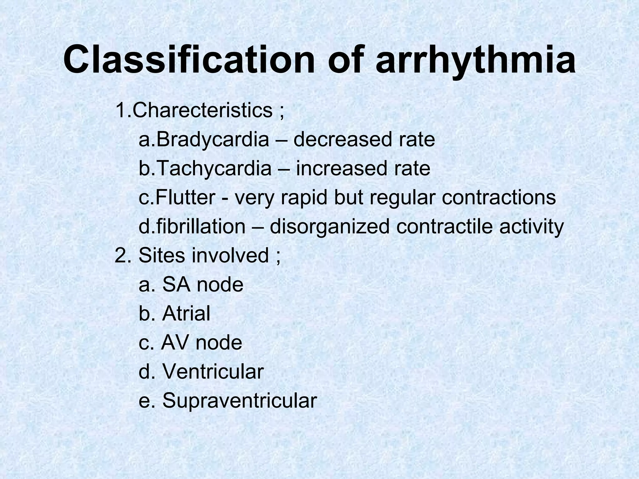 Classification of arrhythmia 1.Charecteristics ; a.Bradycardia – decreased rate b.Tachycardia – increased rate c.Flutter - very rapid but regular contractions d.fibrillation – disorganized contractile activity 2. Sites involved ; a. SA node b. Atrial c. AV node d. Ventricular e. Supraventricular 