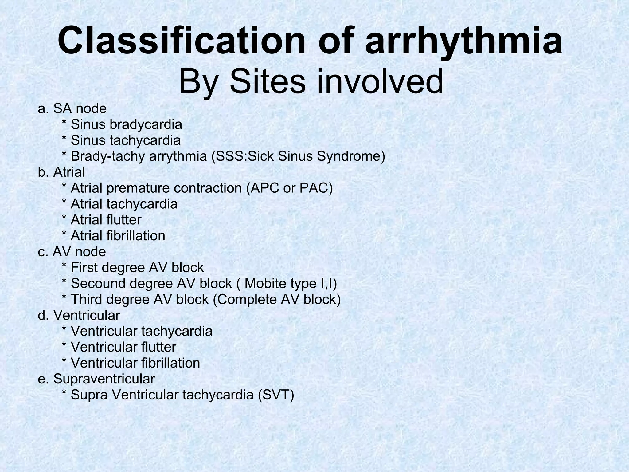 Classification of arrhythmia  By Sites involved   a. SA node * Sinus bradycardia * Sinus tachycardia  * Brady-tachy arrythmia (SSS:Sick Sinus Syndrome) b. Atrial * Atrial premature contraction (APC or PAC) * Atrial tachycardia  * Atrial flutter * Atrial fibrillation c. AV node * First degree AV block  * Secound degree AV block ( Mobite type I,I)  * Third degree AV block (Complete AV block) d. Ventricular * Ventricular tachycardia * Ventricular flutter * Ventricular fibrillation e. Supraventricular * Supra Ventricular tachycardia (SVT) 