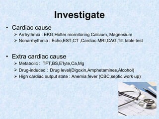Investigate Cardiac cause   Arrhythmia : EKG,Holter mornitoring Calcium, Magnesium Nonarrhythmia : Echo,EST,CT ,Cardiac MRI,CAG,Tilt table test Extra cardiac cause Metabolic :  TFT,BS,E’lyte,Ca,Mg Drug-induced  :  Drug level(Digoxin,Amphetamines,Alcohol) High cardiac output state : Anemia,fever (CBC,septic work up) 