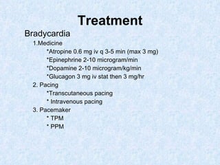 Treatment Bradycardia  1.Medicine *Atropine 0.6 mg iv q 3-5 min (max 3 mg) *Epinephrine 2-10 microgram/min *Dopamine 2-10 microgram/kg/min *Glucagon 3 mg iv stat then 3 mg/hr 2. Pacing *Transcutaneous pacing * Intravenous pacing 3. Pacemaker * TPM * PPM 