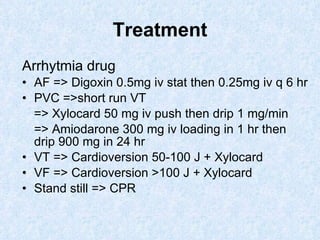 Treatment Arrhytmia drug AF => Digoxin 0.5mg iv stat then 0.25mg iv q 6 hr PVC =>short run VT => Xylocard 50 mg iv push then drip 1 mg/min => Amiodarone 300 mg iv loading in 1 hr then drip 900 mg in 24 hr VT => Cardioversion 50-100 J + Xylocard VF => Cardioversion >100 J + Xylocard Stand still => CPR 