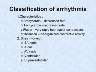 Classification of arrhythmia 1.Charecteristics ; a.Bradycardia – decreased rate b.Tachycardia – increased rate c.Flutter - very rapid but regular contractions d.fibrillation – disorganized contractile activity 2. Sites involved ; a. SA node b. Atrial c. AV node d. Ventricular e. Supraventricular 
