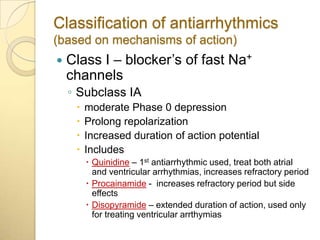 Classification of antiarrhythmics
(based on mechanisms of action)
   Class I – blocker’s of fast Na+
    channels
    ◦ Subclass IA
        moderate Phase 0 depression
        Prolong repolarization
        Increased duration of action potential
        Includes
          Quinidine – 1st antiarrhythmic used, treat both atrial
           and ventricular arrhythmias, increases refractory period
          Procainamide - increases refractory period but side
           effects
          Disopyramide – extended duration of action, used only
           for treating ventricular arrthymias
 