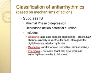 Classification of antiarrhythmics
(based on mechanisms of action)
  ◦ Subclass IB
    Minimal Phase 0 depression
    Decreased action potential duration
    Includes
      Lidocane (also acts as local anesthetic) – blocks Na+
       channels mostly in ventricular cells, also good for
       digitalis-associated arrhythmias
      Mexiletine - oral lidocaine derivative, similar activity
      Phenytoin – anticonvulsant that also works as
       antiarrhythmic similar to lidocane
 