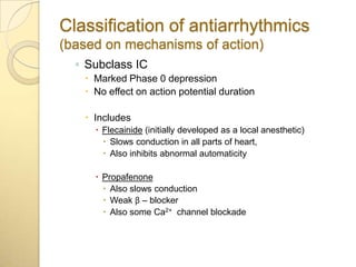 Classification of antiarrhythmics
(based on mechanisms of action)
  ◦ Subclass IC
    Marked Phase 0 depression
    No effect on action potential duration

    Includes
      Flecainide (initially developed as a local anesthetic)
        Slows conduction in all parts of heart,
        Also inhibits abnormal automaticity

      Propafenone
        Also slows conduction
        Weak β – blocker
        Also some Ca2+ channel blockade
 