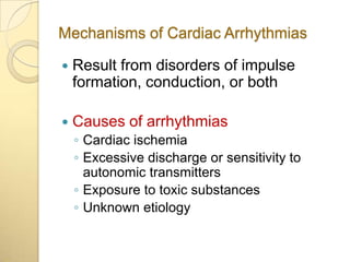 Mechanisms of Cardiac Arrhythmias

   Result from disorders of impulse
    formation, conduction, or both

   Causes of arrhythmias
    ◦ Cardiac ischemia
    ◦ Excessive discharge or sensitivity to
      autonomic transmitters
    ◦ Exposure to toxic substances
    ◦ Unknown etiology
 