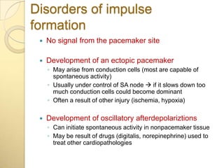 Disorders of impulse
formation
    No signal from the pacemaker site

    Development of an ectopic pacemaker
     ◦ May arise from conduction cells (most are capable of
       spontaneous activity)
     ◦ Usually under control of SA node  if it slows down too
       much conduction cells could become dominant
     ◦ Often a result of other injury (ischemia, hypoxia)

    Development of oscillatory afterdepolariztions
     ◦ Can initiate spontaneous activity in nonpacemaker tissue
     ◦ May be result of drugs (digitalis, norepinephrine) used to
       treat other cardiopathologies
 