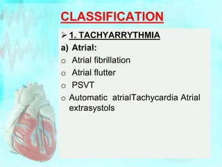 CLASSIFICATION
 1. TACHYARRYTHMIA
a) Atrial:
o Atrial fibrillation
o Atrial flutter
o PSVT
o Automatic atrialTachycardia Atrial
extrasystols
 