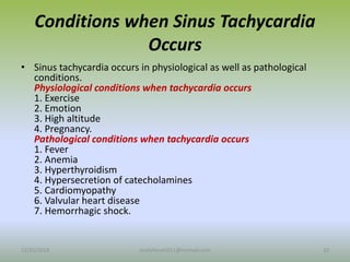 Conditions when Sinus Tachycardia
Occurs
• Sinus tachycardia occurs in physiological as well as pathological
conditions.
Physiological conditions when tachycardia occurs
1. Exercise
2. Emotion
3. High altitude
4. Pregnancy.
Pathological conditions when tachycardia occurs
1. Fever
2. Anemia
3. Hyperthyroidism
4. Hypersecretion of catecholamines
5. Cardiomyopathy
6. Valvular heart disease
7. Hemorrhagic shock.
12/25/2018 10
studyforum911@hotmail.com
 