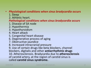 • Physiological conditions when sinus bradycardia occurs
1. Sleep
2. Athletic heart.
Pathological conditions when sinus bradycardia occurs
1. Disease of SA node
2. Hypothermia
3. Hypothyroidism
4. Heart attack
5. Congenital heart disease
6. Degenerative process of aging
7. Obstructive jaundice
8. Increased intracranial pressure
9. Use of certain drugs like beta blockers, channel
blockers, digitalis and other antiarrhythmic drugs
10. Atherosclerosis. Bradycardia due to atherosclerosis
of carotid artery, at the region of carotid sinus is
called carotid sinus syndrome.
12/25/2018 13
studyforum911@hotmail.com
 