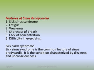 Features of Sinus Bradycardia
1. Sick sinus syndrome
2. Fatigue
3. Weakness
4. Shortness of breath
5. Lack of concentration
6. Difficulty in exercising.
Sick sinus syndrome
Sick sinus syndrome is the common feature of sinus
bradycardia. It is the condition characterized by dizziness
and unconsciousness.
12/25/2018 14
studyforum911@hotmail.com
 
