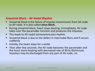 Sinoatrial Block – AV Nodal Rhythm
 Sinoatrial block is the failure of impulse transmission from SA node
to AV node. It is also called sinus block.
 During sinoatrial block, heart stops beating. Immediately, AV node
takes over the pacemaker function and produces the impulses.
 This leads to AV nodal (atrioventricular) rhythm.
 Sinoatrial block is due to the defect in internodal fbers and it occurs
suddenly.
 Initially, the heart stops for a while.
 Then after few seconds, the AV node becomes the pacemaker and
the heart starts beating with decreased rate of 40 to 60/minute.
Impulses may be discharged from any part of AV node, viz.
12/25/2018 18
studyforum911@hotmail.com
 