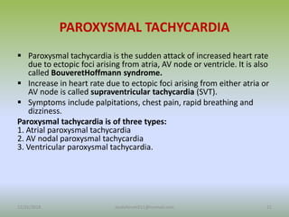PAROXYSMAL TACHYCARDIA
 Paroxysmal tachycardia is the sudden attack of increased heart rate
due to ectopic foci arising from atria, AV node or ventricle. It is also
called BouveretHoffmann syndrome.
 Increase in heart rate due to ectopic foci arising from either atria or
AV node is called supraventricular tachycardia (SVT).
 Symptoms include palpitations, chest pain, rapid breathing and
dizziness.
Paroxysmal tachycardia is of three types:
1. Atrial paroxysmal tachycardia
2. AV nodal paroxysmal tachycardia
3. Ventricular paroxysmal tachycardia.
12/25/2018 21
studyforum911@hotmail.com
 