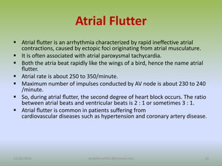 Atrial Flutter
 Atrial ﬂutter is an arrhythmia characterized by rapid ineffective atrial
contractions, caused by ectopic foci originating from atrial musculature.
 It is often associated with atrial paroxysmal tachycardia.
 Both the atria beat rapidly like the wings of a bird, hence the name atrial
ﬂutter.
 Atrial rate is about 250 to 350/minute.
 Maximum number of impulses conducted by AV node is about 230 to 240
/minute.
 So, during atrial ﬂutter, the second degree of heart block occurs. The ratio
between atrial beats and ventricular beats is 2 : 1 or sometimes 3 : 1.
 Atrial ﬂutter is common in patients suffering from
cardiovascular diseases such as hypertension and coronary artery disease.
12/25/2018 22
studyforum911@hotmail.com
 