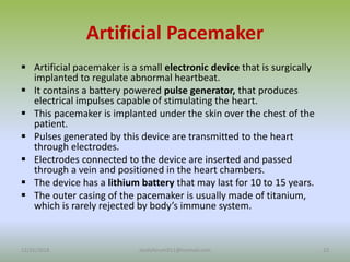 Artificial Pacemaker
 Artificial pacemaker is a small electronic device that is surgically
implanted to regulate abnormal heartbeat.
 It contains a battery powered pulse generator, that produces
electrical impulses capable of stimulating the heart.
 This pacemaker is implanted under the skin over the chest of the
patient.
 Pulses generated by this device are transmitted to the heart
through electrodes.
 Electrodes connected to the device are inserted and passed
through a vein and positioned in the heart chambers.
 The device has a lithium battery that may last for 10 to 15 years.
 The outer casing of the pacemaker is usually made of titanium,
which is rarely rejected by body’s immune system.
12/25/2018 23
studyforum911@hotmail.com
 