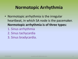 Normotopic Arrhythmia
• Normotopic arrhythmia is the irregular
heartbeat, in which SA node is the pacemaker.
Normotopic arrhythmia is of three types:
1. Sinus arrhythmia
2. Sinus tachycardia
3. Sinus bradycardia.
12/25/2018 4
studyforum911@hotmail.com
 