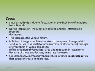 Cause
 Sinus arrhythmia is due to ﬂuctuation in the discharge of impulses
from SA node.
 During inspiration, the lungs are inﬂated and the intrathoracic
pressure
decreases.
 This increases the venous return.
 Inﬂation of lungs stimulates the stretch receptors of lungs, which
send impulses to vasodilator area (cardioinhibitory center) through
afferent fbers of vagus. It leads to
reﬂex inhibition of vasodilator area and reduction in vagal tone.
Because of these two factors, heart rate increases.
 Simultaneously, increased venous return initiates Bainbridge reﬂex
that causes increase in heart rate.
12/25/2018 6
studyforum911@hotmail.com
 