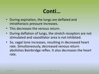 Conti…
• During expiration, the lungs are deﬂated and
intrathoracic pressure increases.
• This decreases the venous return.
• During deﬂation of lungs, the stretch receptors are not
stimulated and vasodilator area is not inhibited.
• So, vagal tone increases, resulting in decreased heart
rate. Simultaneously, decreased venous return
abolishes Bainbridge reﬂex. It also decreases the heart
rate.
12/25/2018 7
studyforum911@hotmail.com
 