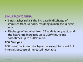 SINUS TACHYCARDIA
 Sinus tachycardia is the increase in discharge of
impulses from SA node, resulting in increase in heart
rate.
 Discharge of impulses from SA node is very rapid and
the heart rate increases up to 100/minute and
sometimes up to 150/minute.
ECG Changes
ECG is normal in sinus tachycardia, except for short R-R
intervals because of increased heart rate
12/25/2018 8
studyforum911@hotmail.com
 