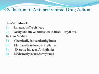 Evaluation of Anti arrhythmic Drug Action
In-Vitro Models:
1) Langendorff technique
2) Acetylcholine & potassium Induced arrythmia
In Vivo Models
1) Chemically induced arrhythmia
2) Electrically induced arrhythmia
3) Exercise Induced Arrhythmia
4) Mechanicallyinducedarrhythmia
 