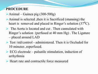 PROCEDURE
Animal – Guinea pig (300-500g)
Animal is selected ,then it is Sacrificed (stunning) the
heart is removed and placed in Ringer’s solution (37⁰C).
 The Aorta is located and cut . Then cannulated with
Ringer’s solution (perfused at 40 mm Hg) . The Ligature
– placed around LAD
 Test /std/control - administered. Then it is Occluded for
10 minutes ,reperfused.
 ECG electrode – pulsatile stimulation, induction of
arrhythmia
 Heart rate and contractile force measured
 