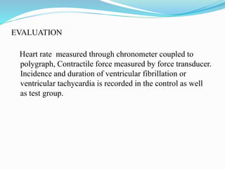 EVALUATION
Heart rate measured through chronometer coupled to
polygraph, Contractile force measured by force transducer.
Incidence and duration of ventricular fibrillation or
ventricular tachycardia is recorded in the control as well
as test group.
 