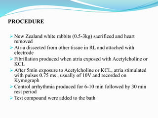 PROCEDURE
 New Zealand white rabbits (0.5-3kg) sacrificed and heart
removed
 Atria dissected from other tissue in RL and attached with
electrode
 Fibrillation produced when atria exposed with Acetylcholine or
KCL
 After 5min exposure to Acetylcholine or KCL, atria stimulated
with pulses 0.75 ms , usually of 10V and recorded on
Kymograph
 Control arrhythmia produced for 6-10 min followed by 30 min
rest period
 Test compound were added to the bath
 