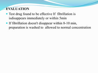 EVALUATION
 Test drug found to be effective If fibrillation is
isdisappears immediately or within 5min
 If fibrillation doesn't disappear within 8-10 min,
preparation is washed to allowed to normal concentration
 