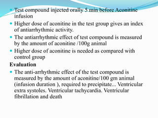  Test compound injected orally 5 min before Aconitine
infusion
 Higher dose of aconitine in the test group gives an index
of antiarrhythmic activity.
 The antiarrhythmic effect of test compound is measured
by the amount of aconitine /100g animal
 Higher dose of aconitine is needed as compared with
control group
Evaluation
 The anti-arrhythmic effect of the test compound is
measured by the amount of aconitine/100 gm animal
(infusion duration ), required to precipitate... Ventricular
extra systoles. Ventricular tachycardia. Ventricular
fibrillation and death
 