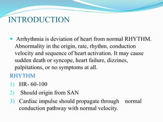 INTRODUCTION
 Arrhythmia is deviation of heart from normal RHYTHM.
Abnormality in the origin, rate, rhythm, conduction
velocity and sequence of heart activation. It may cause
sudden death or syncope, heart failure, dizzines,
palpitations, or no symptoms at all.
RHYTHM
1) HR- 60-100
2) Should origin from SAN
3) Cardiac impulse should propagate through normal
conduction pathway with normal velocity.
 