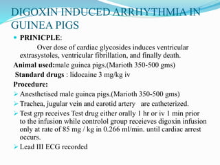 DIGOXIN INDUCED ARRHYTHMIA IN
GUINEA PIGS
 PRINICPLE:
Over dose of cardiac glycosides induces ventricular
extrasystoles, ventricular fibrillation, and finally death.
Animal used:male guinea pigs.(Marioth 350-500 gms)
Standard drugs : lidocaine 3 mg/kg iv
Procedure:
 Anesthetised male guinea pigs.(Marioth 350-500 gms)
 Trachea, jugular vein and carotid artery are catheterized.
 Test grp receives Test drug either orally 1 hr or iv 1 min prior
to the infusion while controlol group receieves digoxin infusion
only at rate of 85 mg / kg in 0.266 ml/min. until cardiac arrest
occurs.
 Lead III ECG recorded
 
