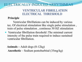 ELECTRICALLY INDUCED ARHYTHMIAS
VENTRICULAR FIBRILLATION
ELECTRICAL THRESHOLD
Principle
Ventricular fibrillations can be induced by various
tec. Of electrical stimulation like single pulse stimulation ,
train of pulse stimulation , continous 50 HZ stimulation
 Ventricular fibrillation threshold :The minimal current
intensity of the pulse train required to induce sustained
ventricular fibrillation.
Animals – Adult dogs (8-12kg)
Anesthetic – Sodium pentobarbital (35mg/kg)
 
