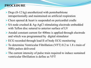 PROCEDURE
 Dogs (8-12 kg) anesthetized with pentobarbitone
intraperitonially and maintained on artificial respiration
 Chest opened & heart is suspended on pericardial cradle
 SA node crushed & Ag-AgCl stimulating electrode embedded
with Teflon disc sutured to anterior surface of LV
 Anodal constant current for 400ms is applied through electrode
and which was programmed by digital stimulator
 ECG recorded through lead II of body ECG monitoring
 To determine Ventricular Fibrillation (VFT) 0.2 to 1.8 s train of
50Hz pulses delivered
 The current intensity of pulse train required to induce sustained
ventricular fibrillation is define as VFT
 