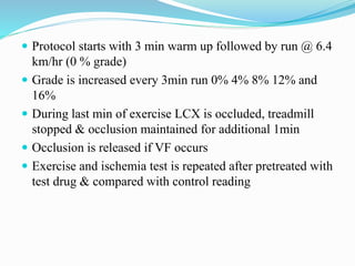  Protocol starts with 3 min warm up followed by run @ 6.4
km/hr (0 % grade)
 Grade is increased every 3min run 0% 4% 8% 12% and
16%
 During last min of exercise LCX is occluded, treadmill
stopped & occlusion maintained for additional 1min
 Occlusion is released if VF occurs
 Exercise and ischemia test is repeated after pretreated with
test drug & compared with control reading
 