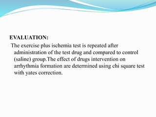 EVALUATION:
The exercise plus ischemia test is repeated after
administration of the test drug and compared to control
(saline) group.The effect of drugs intervention on
arrhythmia formation are determined using chi square test
with yates correction.
 