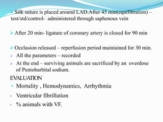  Silk suture is placed around LAD.After 45 min(equilibration) –
test/std/control- administered through saphenous vein
 After 20 min- ligature of coronary artery is closed for 90 min
 Occlusion released – reperfusion period maintained for 30 min.
 All the parameters – recorded
 At the end – surviving animals are sacrificed by an overdose
of Pentobarbital sodium.
EVALUATION
• Mortality , Hemodynamics, Arrhythmia
• Ventricular fibrillation
• % animals with VF.
 