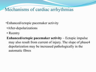 Mechanisms of cardiac arrhythmias
•Enhanced/ectopic pacemaker activity
•After-depolarizations
• Reentry
Enhanced/ectopic pacemaker activity – Ectopic impulse
may also result from current of injury. The slope of phase4
depolarization may be increased pathologically in the
automatic fibres
 