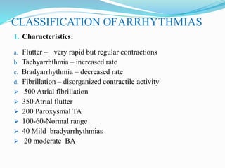 CLASSIFICATION OFARRHYTHMIAS
1. Characteristics:
a. Flutter – very rapid but regular contractions
b. Tachyarrhthmia – increased rate
c. Bradyarrhythmia – decreased rate
d. Fibrillation – disorganized contractile activity
 500 Atrial fibrillation
 350 Atrial flutter
 200 Paroxysmal TA
 100-60-Normal range
 40 Mild bradyarrhythmias
 20 moderate BA
 