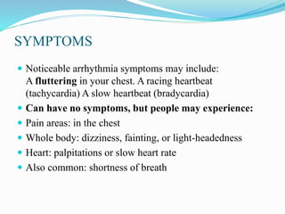 SYMPTOMS
 Noticeable arrhythmia symptoms may include:
A fluttering in your chest. A racing heartbeat
(tachycardia) A slow heartbeat (bradycardia)
 Can have no symptoms, but people may experience:
 Pain areas: in the chest
 Whole body: dizziness, fainting, or light-headedness
 Heart: palpitations or slow heart rate
 Also common: shortness of breath
 