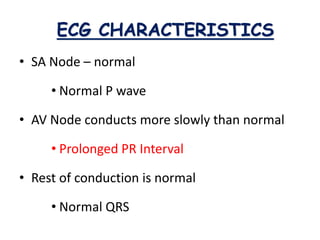 ECG CHARACTERISTICS
• SA Node – normal
• Normal P wave
• AV Node conducts more slowly than normal
• Prolonged PR Interval
• Rest of conduction is normal
• Normal QRS
 