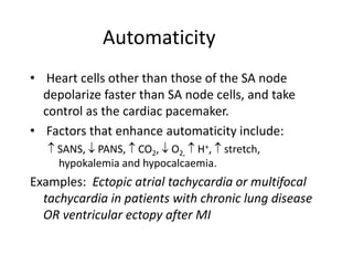 Automaticity
• Heart cells other than those of the SA node
depolarize faster than SA node cells, and take
control as the cardiac pacemaker.
• Factors that enhance automaticity include:
 SANS,  PANS,  CO2,  O2,  H+,  stretch,
hypokalemia and hypocalcaemia.
Examples: Ectopic atrial tachycardia or multifocal
tachycardia in patients with chronic lung disease
OR ventricular ectopy after MI
 
