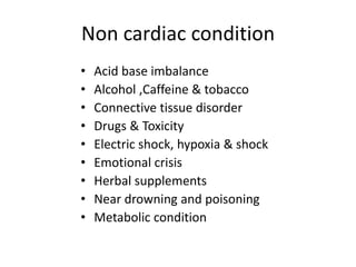 Non cardiac condition
• Acid base imbalance
• Alcohol ,Caffeine & tobacco
• Connective tissue disorder
• Drugs & Toxicity
• Electric shock, hypoxia & shock
• Emotional crisis
• Herbal supplements
• Near drowning and poisoning
• Metabolic condition
 
