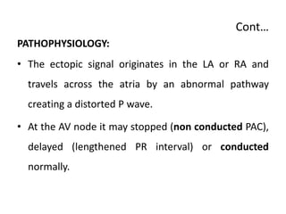 Cont…
PATHOPHYSIOLOGY:
• The ectopic signal originates in the LA or RA and
travels across the atria by an abnormal pathway
creating a distorted P wave.
• At the AV node it may stopped (non conducted PAC),
delayed (lengthened PR interval) or conducted
normally.
 