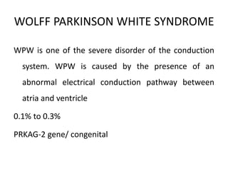 WOLFF PARKINSON WHITE SYNDROME
WPW is one of the severe disorder of the conduction
system. WPW is caused by the presence of an
abnormal electrical conduction pathway between
atria and ventricle
0.1% to 0.3%
PRKAG-2 gene/ congenital
 