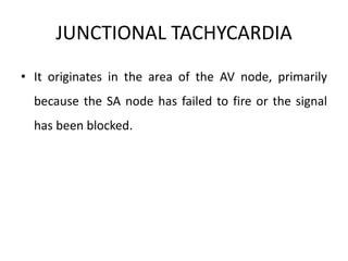 JUNCTIONAL TACHYCARDIA
• It originates in the area of the AV node, primarily
because the SA node has failed to fire or the signal
has been blocked.
 
