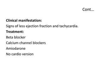 Cont…
Clinical manifestation:
Signs of less ejection fraction and tachycardia.
Treatment:
Beta blocker
Calcium channel blockers
Amiodarone
No cardio version
 